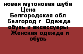 новая мутоновая шуба › Цена ­ 17 500 - Белгородская обл., Белгород г. Одежда, обувь и аксессуары » Женская одежда и обувь   